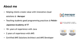 About me
• Helping clients create value with innovative cloud
solutions @ Merapar
• Teaching students good programming practices @ Polish-
Japanese Academy of IT
• 10+ years of experience with Java
• 2 years of experience with AWS
• Certified AWS Solutions Architect and AWS Developer
 