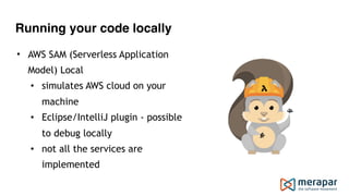 Running your code locally
• AWS SAM (Serverless Application
Model) Local
• simulates AWS cloud on your
machine
• Eclipse/IntelliJ plugin - possible
to debug locally
• not all the services are
implemented
 