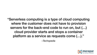 –Techopedia
“Serverless computing is a type of cloud computing
where the customer does not have to provision
servers for the back-end code to run on, but (…)
cloud provider starts and stops a container
platform as a service as requests come (…).”
 