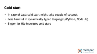 Cold start
• In case of Java cold start might take couple of seconds
• Less harmful in dynamically typed languages (Python, Node.JS)
• Bigger jar file increases cold start
 
