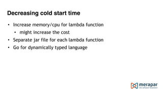 Decreasing cold start time
• Increase memory/cpu for lambda function
• might increase the cost
• Separate jar file for each lambda function
• Go for dynamically typed language
 