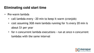 Eliminating cold start time
• Pre-warm lambda
• call lambda every ~20 min to keep it warm (cronjob)
• cost assuming 3GB mem lambda running for 1s every 20 min is
about $1 per year
• for n concurrent lambda executions - run at once n concurrent
lambdas with the same interval
 