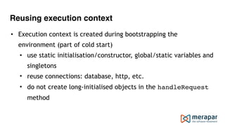 Reusing execution context
• Execution context is created during bootstrapping the
environment (part of cold start)
• use static initialisation/constructor, global/static variables and
singletons
• reuse connections: database, http, etc.
• do not create long-initialised objects in the handleRequest
method
 