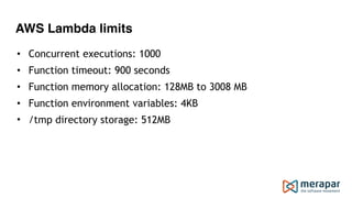 AWS Lambda limits
• Concurrent executions: 1000
• Function timeout: 900 seconds
• Function memory allocation: 128MB to 3008 MB
• Function environment variables: 4KB
• /tmp directory storage: 512MB
 