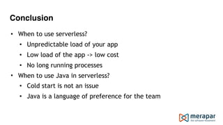 Conclusion
• When to use serverless?
• Unpredictable load of your app
• Low load of the app -> low cost
• No long running processes
• When to use Java in serverless?
• Cold start is not an issue
• Java is a language of preference for the team
 