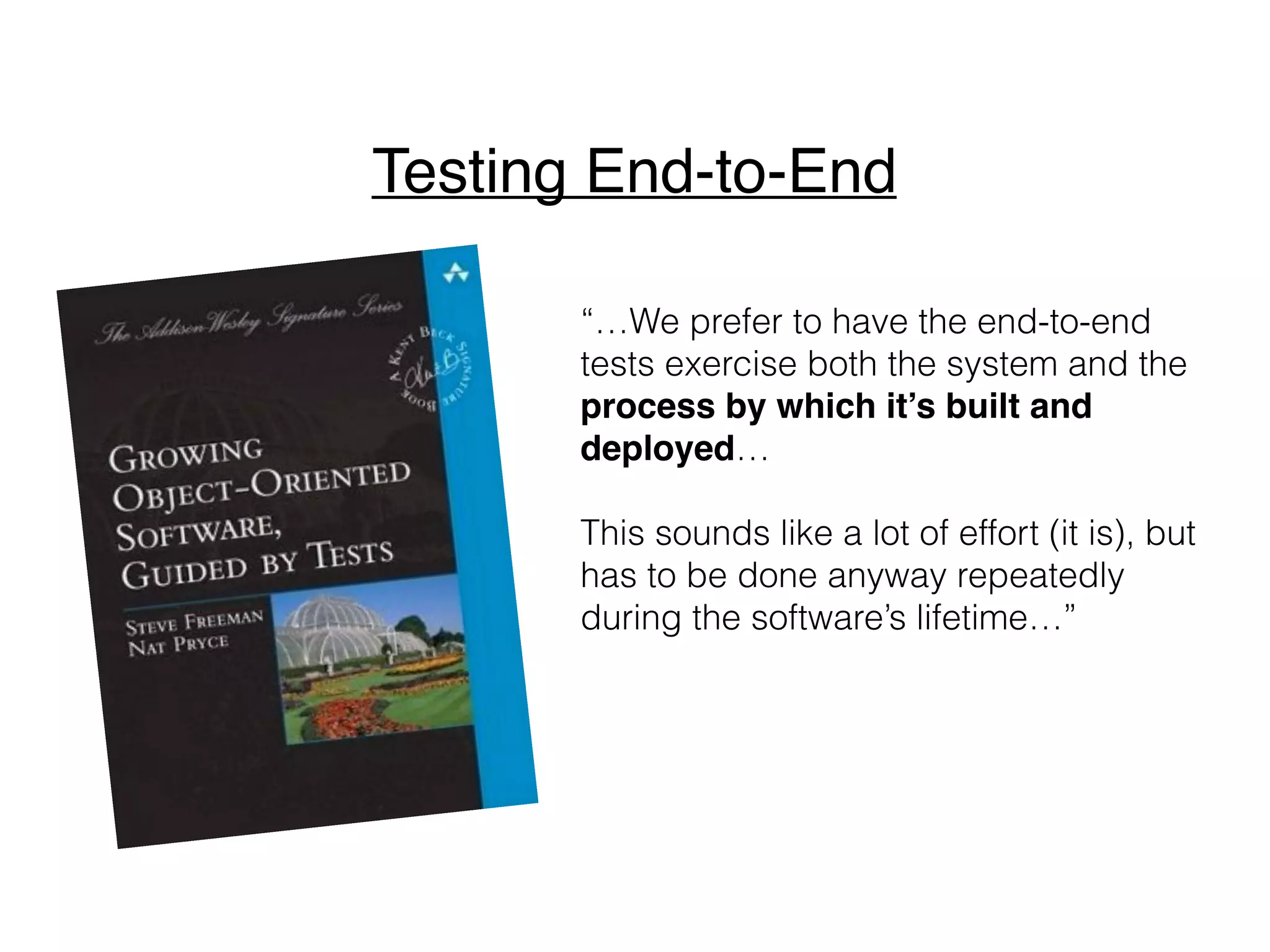“…We prefer to have the end-to-end
tests exercise both the system and the
process by which it’s built and
deployed…
This sounds like a lot of effort (it is), but
has to be done anyway repeatedly
during the software’s lifetime…”
Testing End-to-End
 