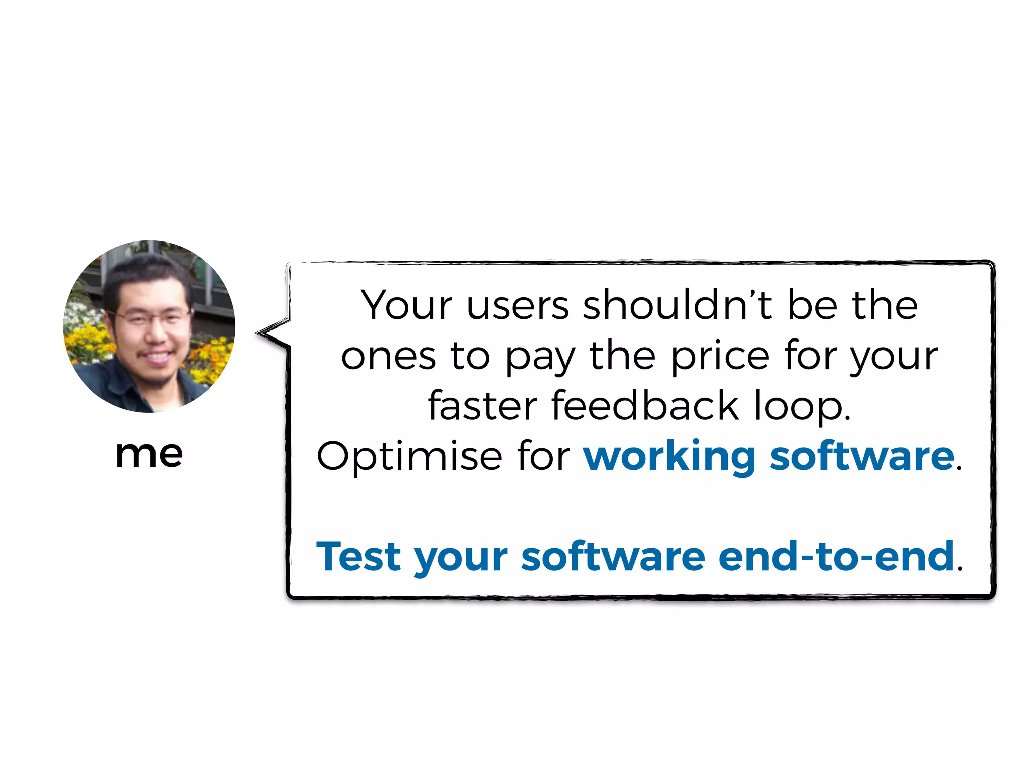 me
Your users shouldn’t be the
ones to pay the price for your
faster feedback loop.
Optimise for working software.
Test your software end-to-end.
 