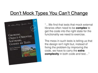 “…We find that tests that mock external
libraries often need to be complex to
get the code into the right state for the
functionality we need to exercise.
The mess in such tests is telling us that
the design isn’t right but, instead of
fixing the problem by improving the
code, we have to carry the extra
complexity in both code and test…”
Don’t Mock Types You Can’t Change
 