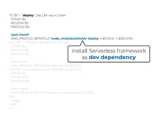 if [ "$1" = "deploy" ] && [ $# -eq 4 ]; then
STAGE=$2
REGION=$3
PROFILE=$4
npm install
AWS_PROFILE=$PROFILE 'node_modules/.bin/sls' deploy -s $STAGE -r $REGION
elif [ "$1" = "int-test" ] && [ $# -eq 4 ]; then
STAGE=$2
REGION=$3
PROFILE=$4
npm install
AWS_PROFILE=$PROFILE npm run int-$STAGE
elif [ "$1" = "acceptance-test" ] && [ $# -eq 4 ]; then
STAGE=$2
REGION=$3
PROFILE=$4
npm install
AWS_PROFILE=$PROFILE npm run acceptance-$STAGE
else
usage
exit 1
ﬁ
install Serverless framework
as dev dependency
 