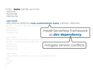 if [ "$1" = "deploy" ] && [ $# -eq 4 ]; then
STAGE=$2
REGION=$3
PROFILE=$4
npm install
AWS_PROFILE=$PROFILE 'node_modules/.bin/sls' deploy -s $STAGE -r $REGION
elif [ "$1" = "int-test" ] && [ $# -eq 4 ]; then
STAGE=$2
REGION=$3
PROFILE=$4
npm install
AWS_PROFILE=$PROFILE npm run int-$STAGE
elif [ "$1" = "acceptance-test" ] && [ $# -eq 4 ]; then
STAGE=$2
REGION=$3
PROFILE=$4
npm install
AWS_PROFILE=$PROFILE npm run acceptance-$STAGE
else
usage
exit 1
ﬁ
install Serverless framework
as dev dependency
mitigate version conflicts
 