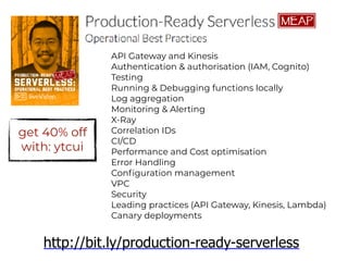 API Gateway and Kinesis
Authentication & authorisation (IAM, Cognito)
Testing
Running & Debugging functions locally
Log aggregation
Monitoring & Alerting
X-Ray
Correlation IDs
CI/CD
Performance and Cost optimisation
Error Handling
Configuration management
VPC
Security
Leading practices (API Gateway, Kinesis, Lambda)
Canary deployments
http://bit.ly/production-ready-serverless
get 40% off
with: ytcui
 
