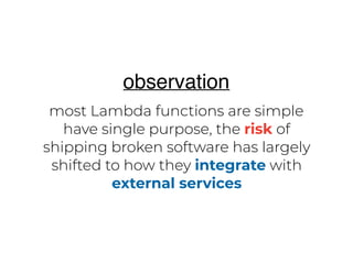 most Lambda functions are simple
have single purpose, the risk of
shipping broken software has largely
shifted to how they integrate with
external services
observation
 