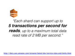“Each shard can support up to
5 transactions per second for
reads, up to a maximum total data
read rate of 2 MB per second.”
http://docs.aws.amazon.com/streams/latest/dev/service-sizes-and-limits.html
 
