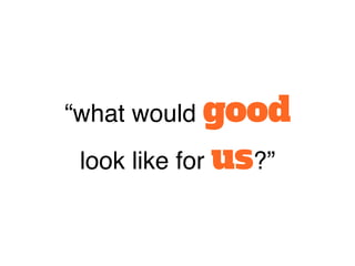 “what would good
look like for us?”
 