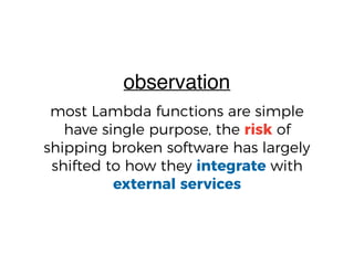 most Lambda functions are simple
have single purpose, the risk of
shipping broken software has largely
shifted to how they integrate with
external services
observation
 