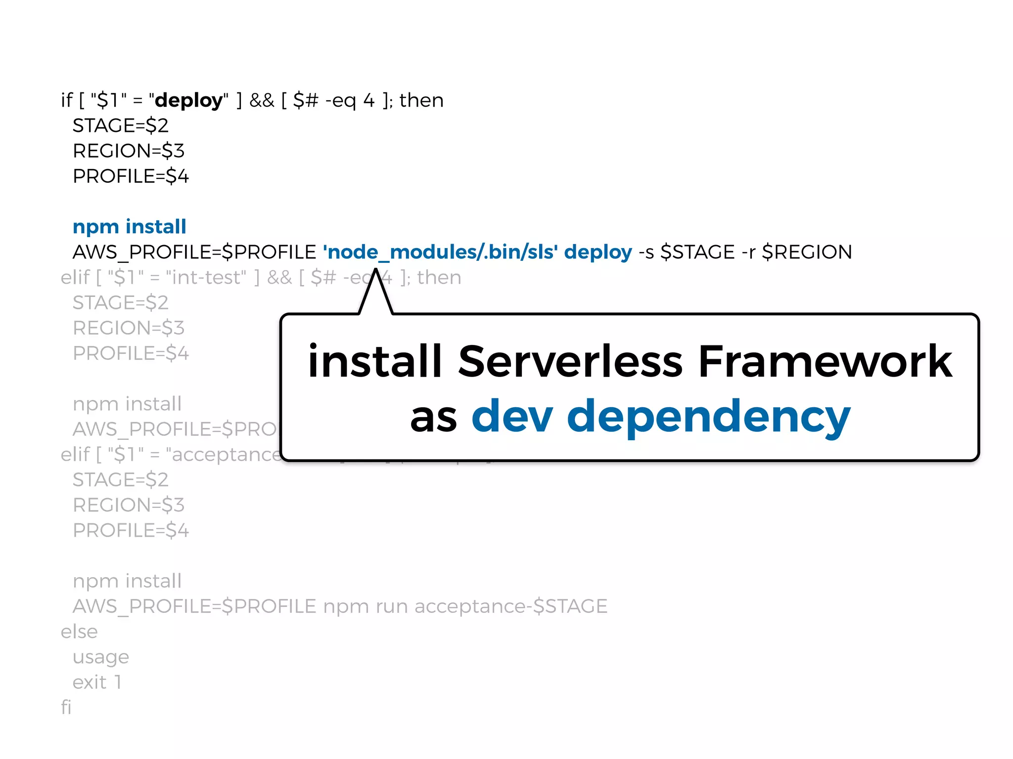 if [ "$1" = "deploy" ] && [ $# -eq 4 ]; then
STAGE=$2
REGION=$3
PROFILE=$4
npm install
AWS_PROFILE=$PROFILE 'node_modules/.bin/sls' deploy -s $STAGE -r $REGION
elif [ "$1" = "int-test" ] && [ $# -eq 4 ]; then
STAGE=$2
REGION=$3
PROFILE=$4
npm install
AWS_PROFILE=$PROFILE npm run int-$STAGE
elif [ "$1" = "acceptance-test" ] && [ $# -eq 4 ]; then
STAGE=$2
REGION=$3
PROFILE=$4
npm install
AWS_PROFILE=$PROFILE npm run acceptance-$STAGE
else
usage
exit 1
ﬁ
install Serverless Framework
as dev dependency
 