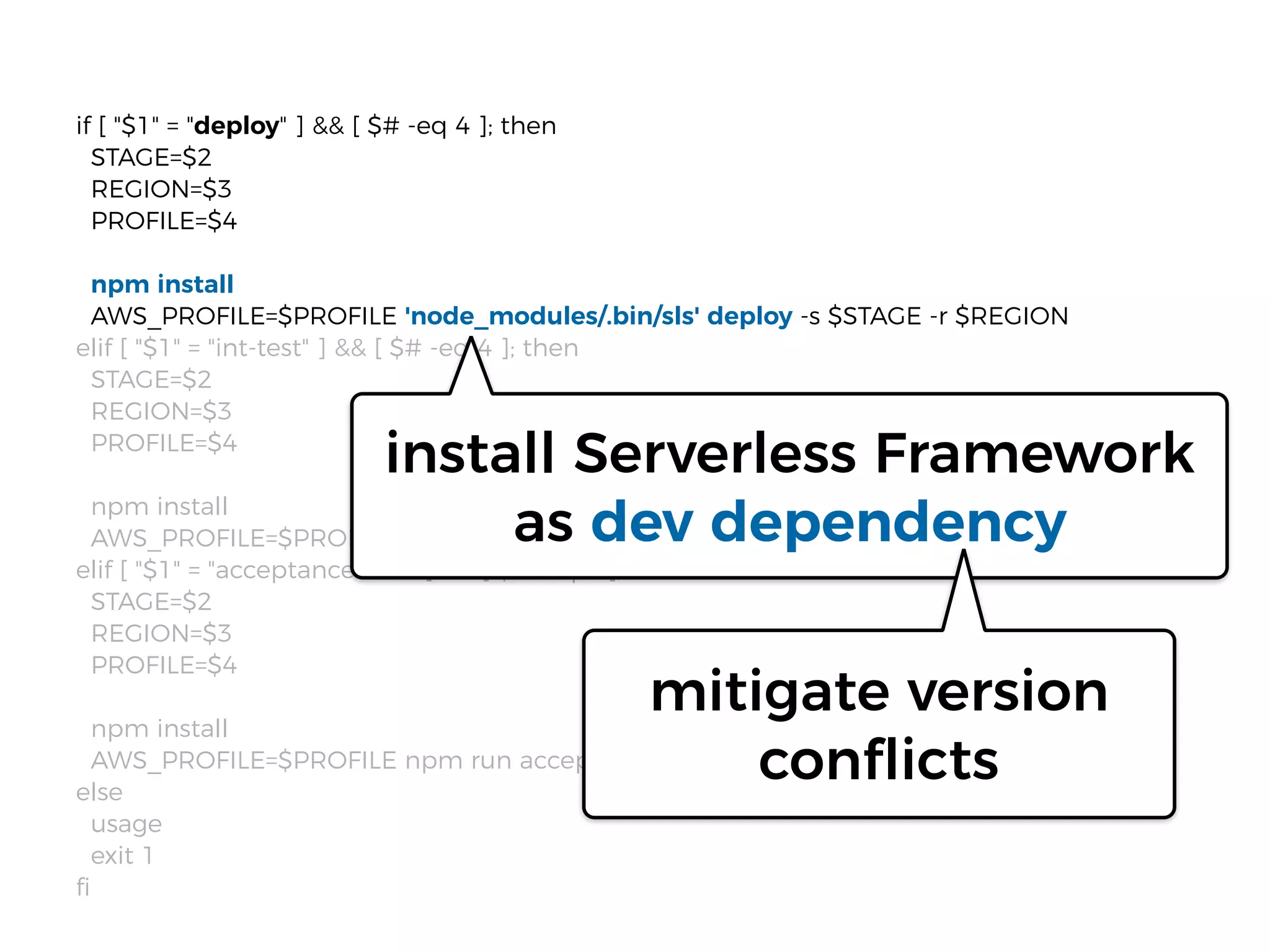 if [ "$1" = "deploy" ] && [ $# -eq 4 ]; then
STAGE=$2
REGION=$3
PROFILE=$4
npm install
AWS_PROFILE=$PROFILE 'node_modules/.bin/sls' deploy -s $STAGE -r $REGION
elif [ "$1" = "int-test" ] && [ $# -eq 4 ]; then
STAGE=$2
REGION=$3
PROFILE=$4
npm install
AWS_PROFILE=$PROFILE npm run int-$STAGE
elif [ "$1" = "acceptance-test" ] && [ $# -eq 4 ]; then
STAGE=$2
REGION=$3
PROFILE=$4
npm install
AWS_PROFILE=$PROFILE npm run acceptance-$STAGE
else
usage
exit 1
ﬁ
install Serverless Framework
as dev dependency
mitigate version
conflicts
 
