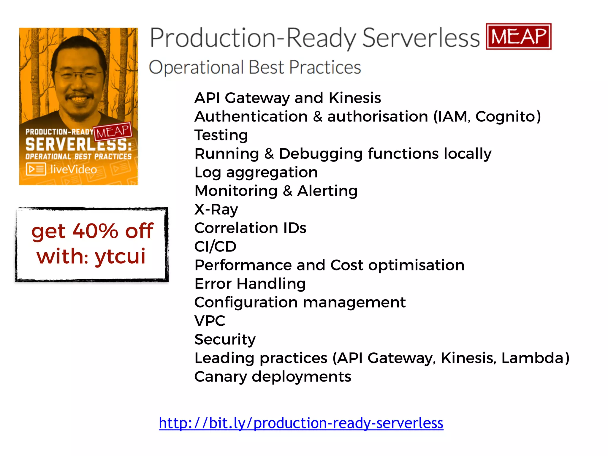API Gateway and Kinesis
Authentication & authorisation (IAM, Cognito)
Testing
Running & Debugging functions locally
Log aggregation
Monitoring & Alerting
X-Ray
Correlation IDs
CI/CD
Performance and Cost optimisation
Error Handling
Configuration management
VPC
Security
Leading practices (API Gateway, Kinesis, Lambda)
Canary deployments
http://bit.ly/production-ready-serverless
get 40% off
with: ytcui
 