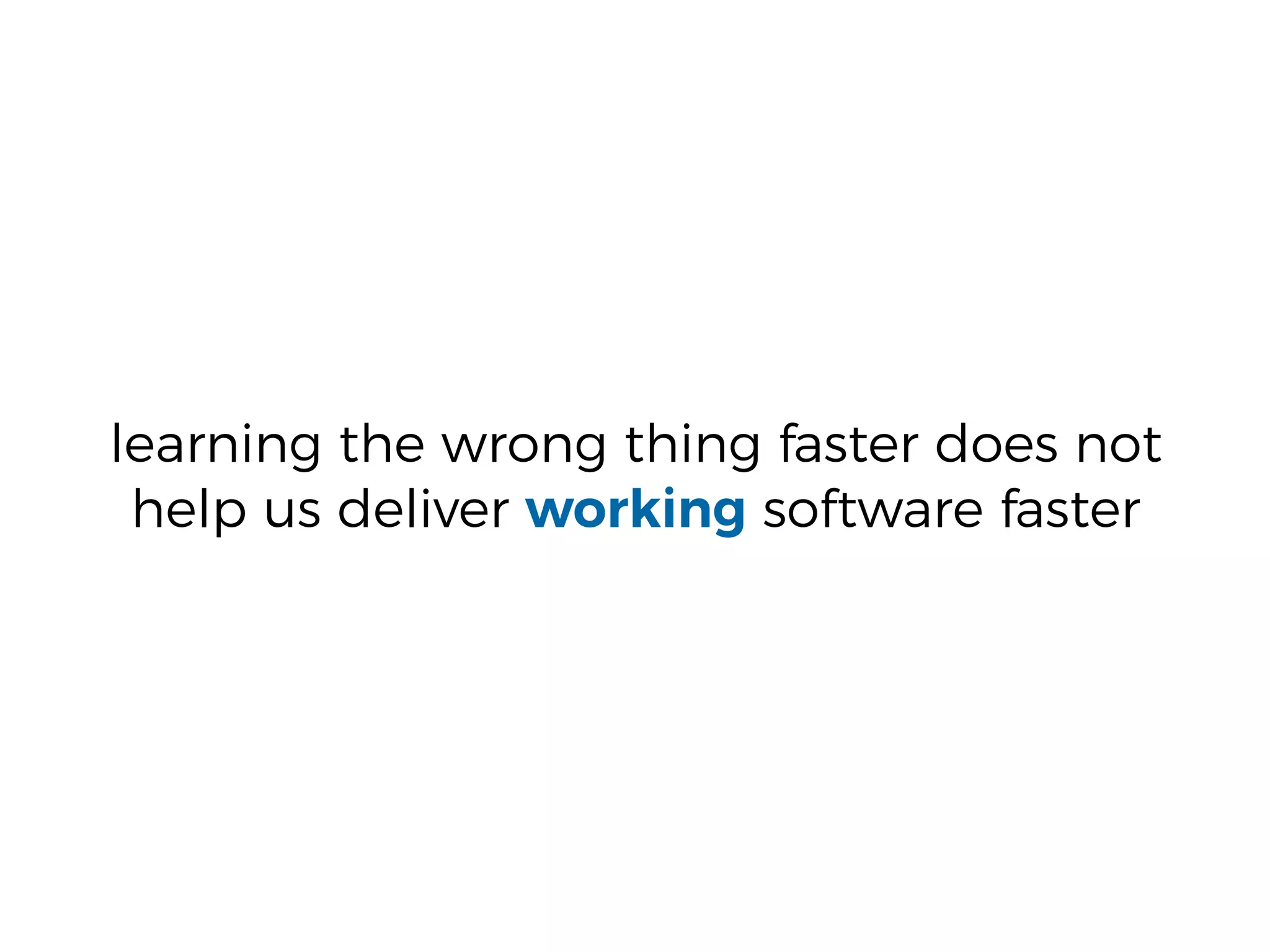 learning the wrong thing faster does not
help us deliver working software faster
 