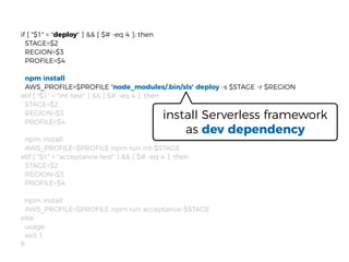 if [ "$1" = "deploy" ] && [ $# -eq 4 ]; then
STAGE=$2
REGION=$3
PROFILE=$4
npm install
AWS_PROFILE=$PROFILE 'node_modules/.bin/sls' deploy -s $STAGE -r $REGION
elif [ "$1" = "int-test" ] && [ $# -eq 4 ]; then
STAGE=$2
REGION=$3
PROFILE=$4
npm install
AWS_PROFILE=$PROFILE npm run int-$STAGE
elif [ "$1" = "acceptance-test" ] && [ $# -eq 4 ]; then
STAGE=$2
REGION=$3
PROFILE=$4
npm install
AWS_PROFILE=$PROFILE npm run acceptance-$STAGE
else
usage
exit 1
ﬁ
install Serverless framework
as dev dependency
 