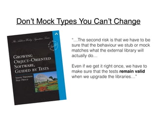 “…The second risk is that we have to be
sure that the behaviour we stub or mock
matches what the external library will
actually do…
Even if we get it right once, we have to
make sure that the tests remain valid
when we upgrade the libraries…”
Don’t Mock Types You Can’t Change
 