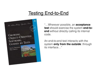 “…Wherever possible, an acceptance
test should exercise the system end-to-
end without directly calling its internal
code.
An end-to-end test interacts with the
system only from the outside: through
its interface…”
Testing End-to-End
 