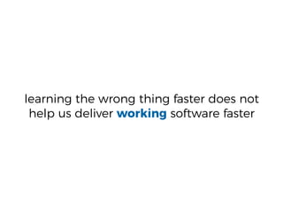 learning the wrong thing faster does not
help us deliver working software faster
 