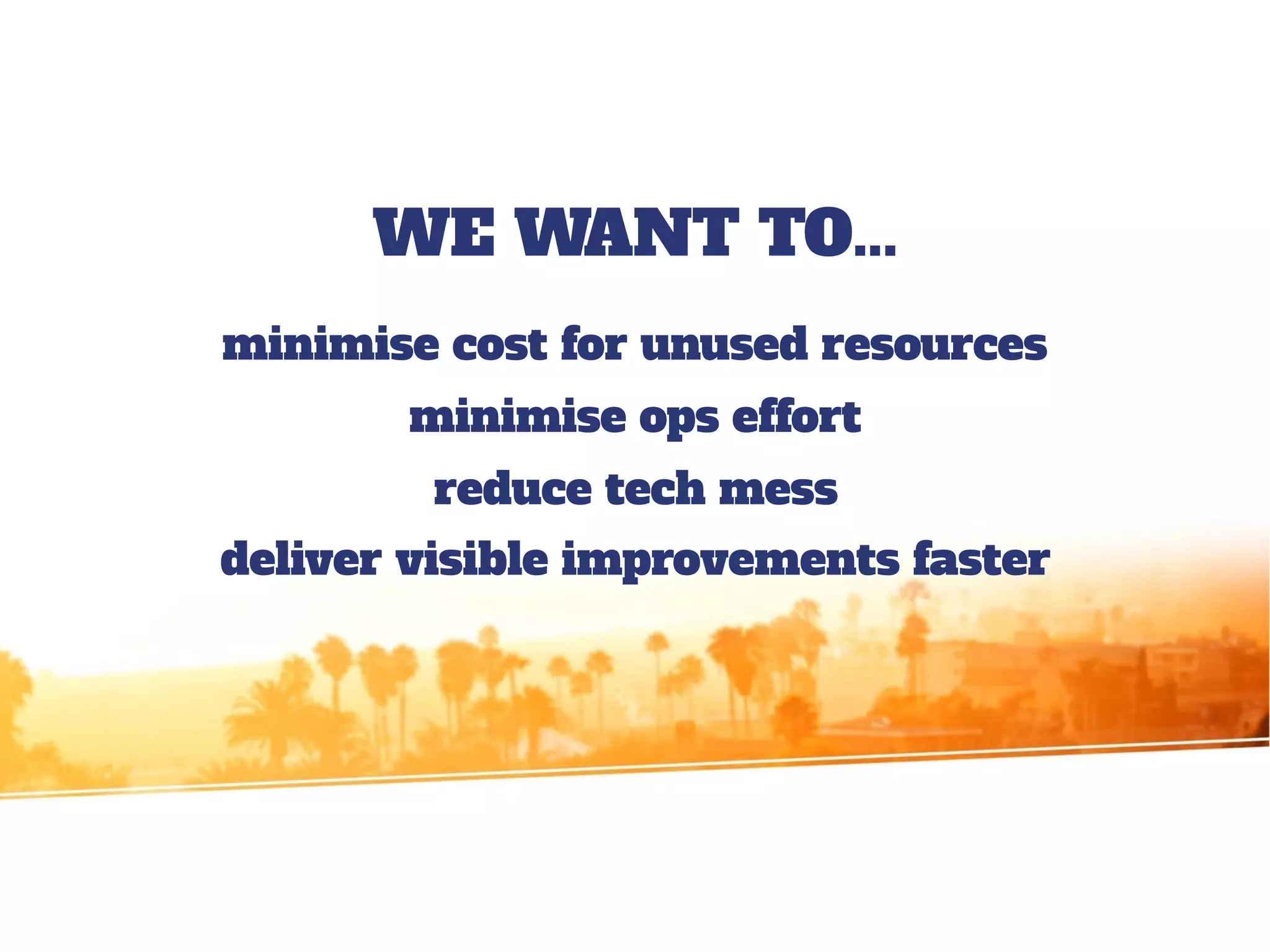 WE WANT TO...
minimise cost for unused resources
minimise ops effort
reduce tech mess
deliver visible improvements faster
 