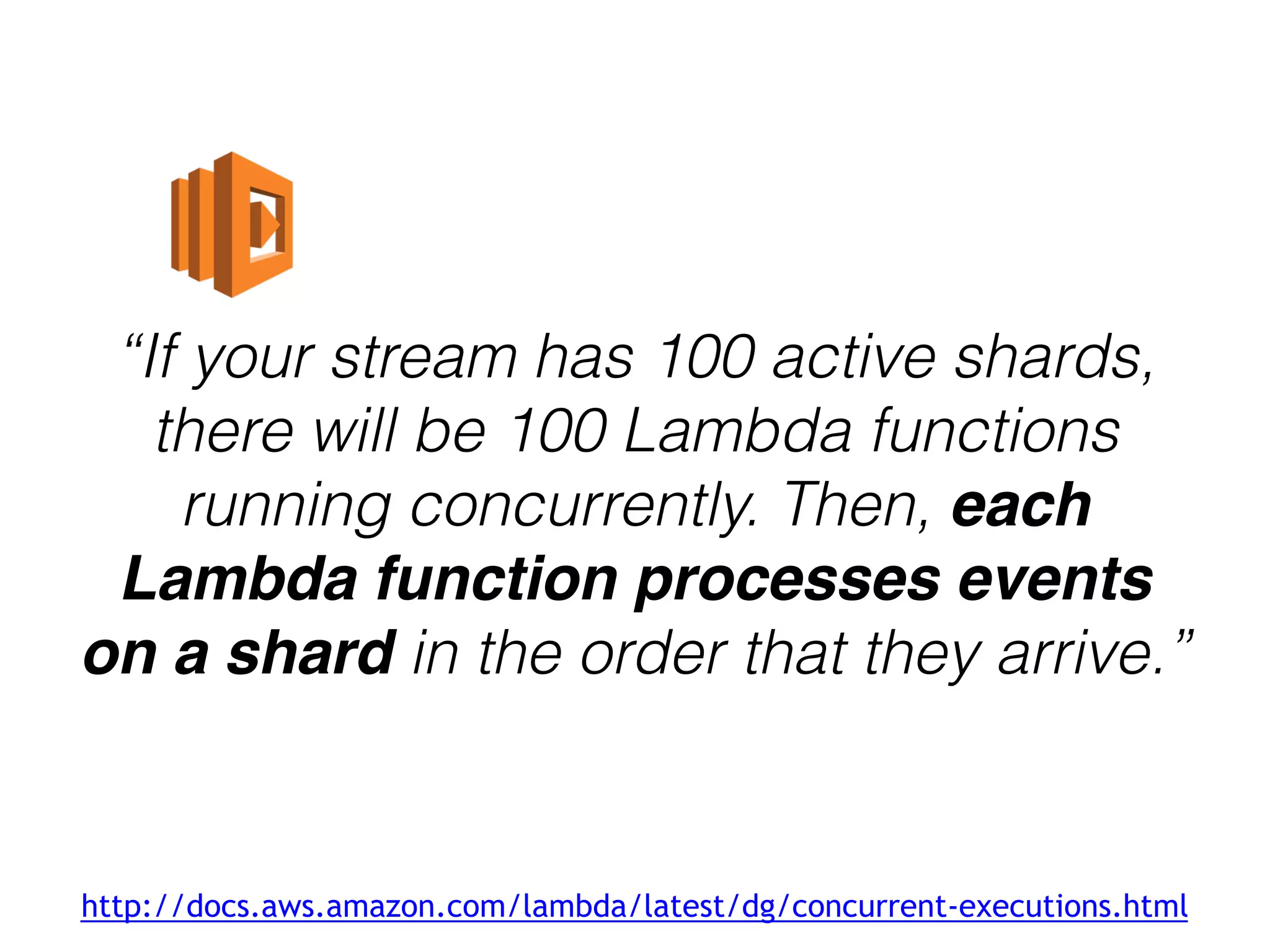 “If your stream has 100 active shards,
there will be 100 Lambda functions
running concurrently. Then, each
Lambda function processes events
on a shard in the order that they arrive.”
http://docs.aws.amazon.com/lambda/latest/dg/concurrent-executions.html
 