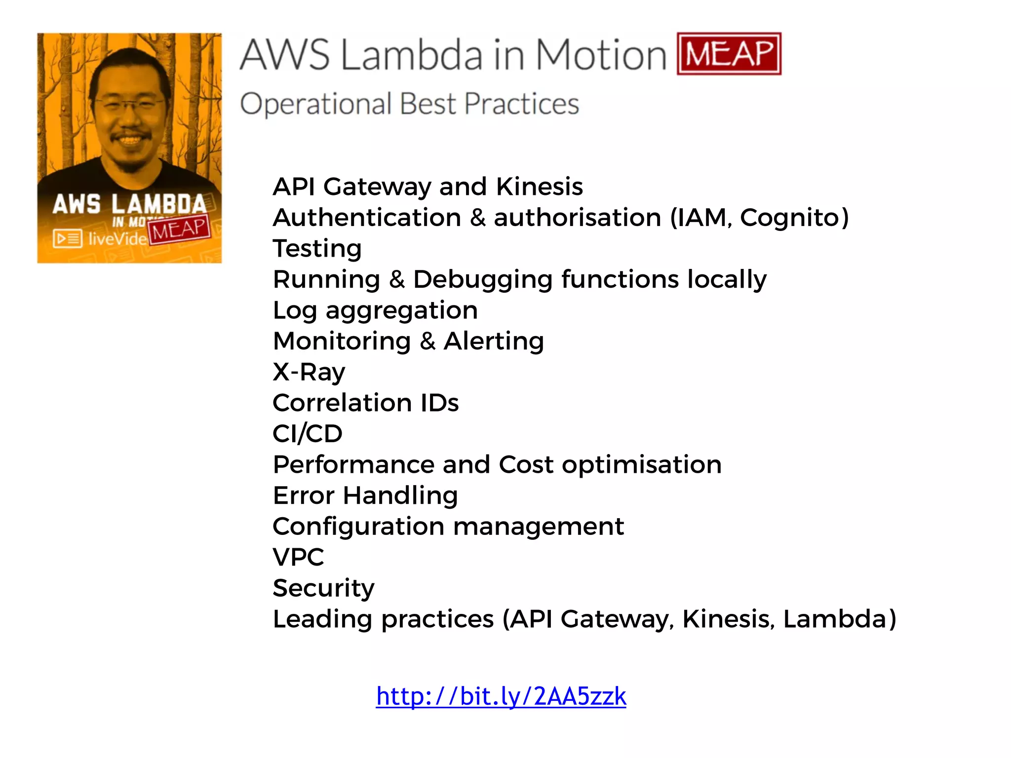 API Gateway and Kinesis
Authentication & authorisation (IAM, Cognito)
Testing
Running & Debugging functions locally
Log aggregation
Monitoring & Alerting
X-Ray
Correlation IDs
CI/CD
Performance and Cost optimisation
Error Handling
Configuration management
VPC
Security
Leading practices (API Gateway, Kinesis, Lambda)
http://bit.ly/2AA5zzk
 