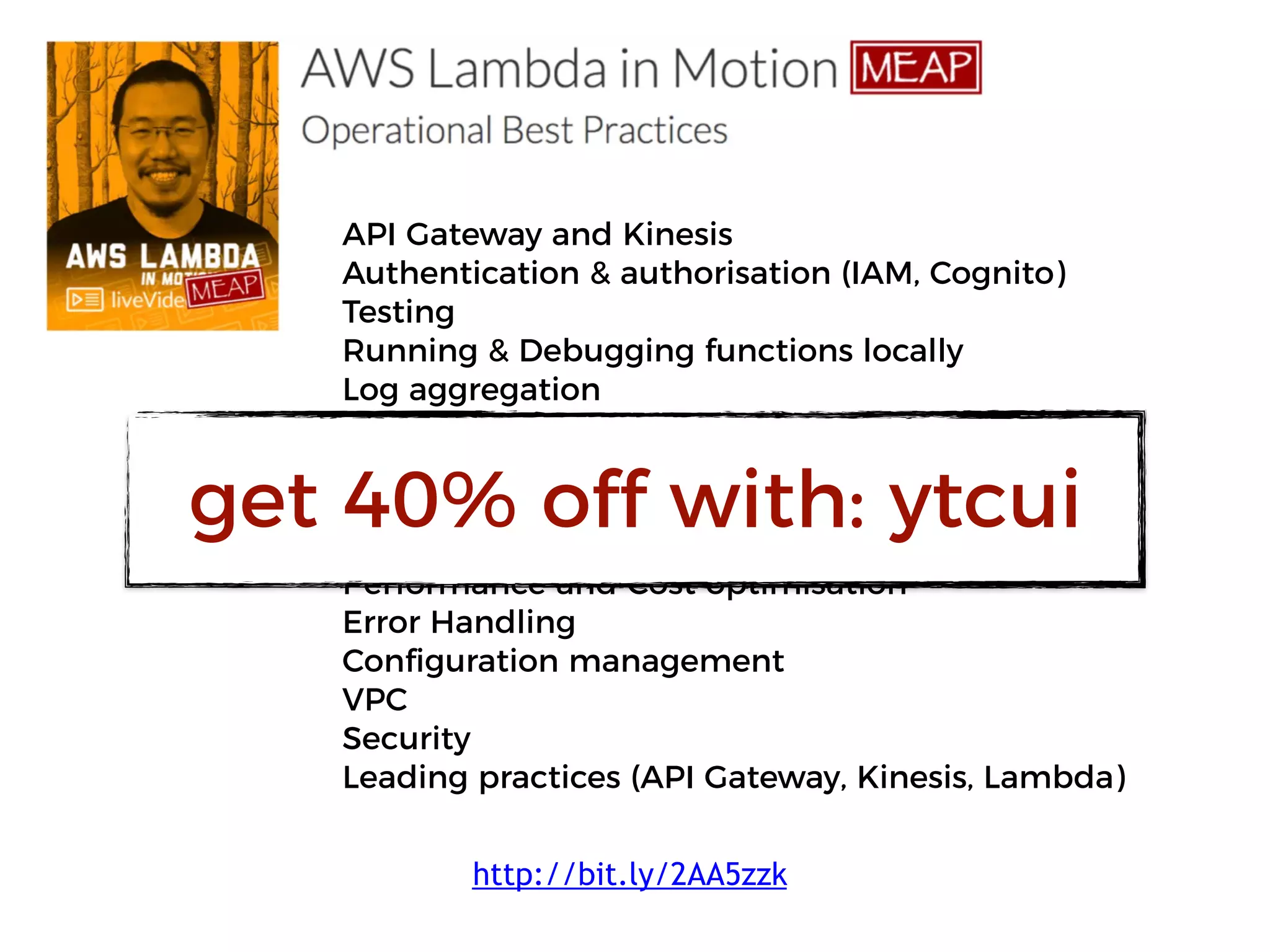 API Gateway and Kinesis
Authentication & authorisation (IAM, Cognito)
Testing
Running & Debugging functions locally
Log aggregation
Monitoring & Alerting
X-Ray
Correlation IDs
CI/CD
Performance and Cost optimisation
Error Handling
Configuration management
VPC
Security
Leading practices (API Gateway, Kinesis, Lambda)
http://bit.ly/2AA5zzk
get 40% off with: ytcui
 