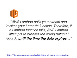 “AWS Lambda polls your stream and
invokes your Lambda function. Therefore, if
a Lambda function fails, AWS Lambda
attempts to process the erring batch of
records until the time the data expires…”
http://docs.aws.amazon.com/lambda/latest/dg/retries-on-errors.html
 