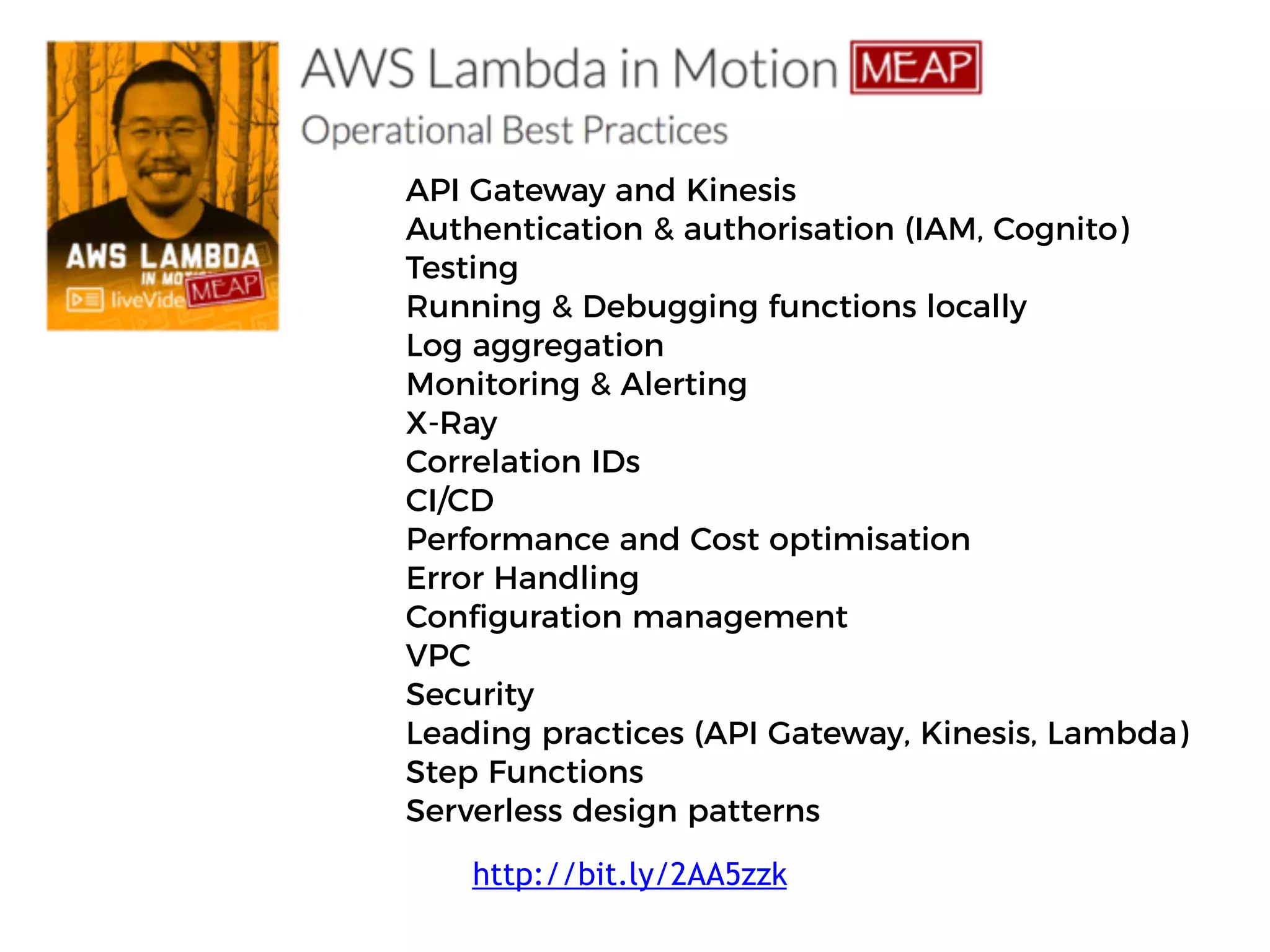 API Gateway and Kinesis
Authentication & authorisation (IAM, Cognito)
Testing
Running & Debugging functions locally
Log aggregation
Monitoring & Alerting
X-Ray
Correlation IDs
CI/CD
Performance and Cost optimisation
Error Handling
Configuration management
VPC
Security
Leading practices (API Gateway, Kinesis, Lambda)
Step Functions
Serverless design patterns
http://bit.ly/2AA5zzk
 