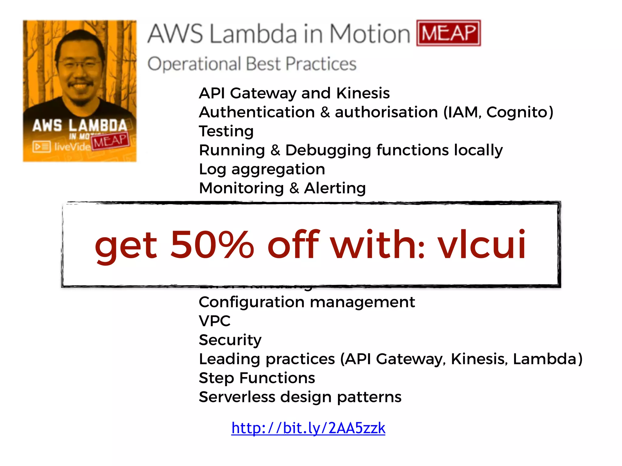 API Gateway and Kinesis
Authentication & authorisation (IAM, Cognito)
Testing
Running & Debugging functions locally
Log aggregation
Monitoring & Alerting
X-Ray
Correlation IDs
CI/CD
Performance and Cost optimisation
Error Handling
Configuration management
VPC
Security
Leading practices (API Gateway, Kinesis, Lambda)
Step Functions
Serverless design patterns
get 50% off with: vlcui
http://bit.ly/2AA5zzk
 