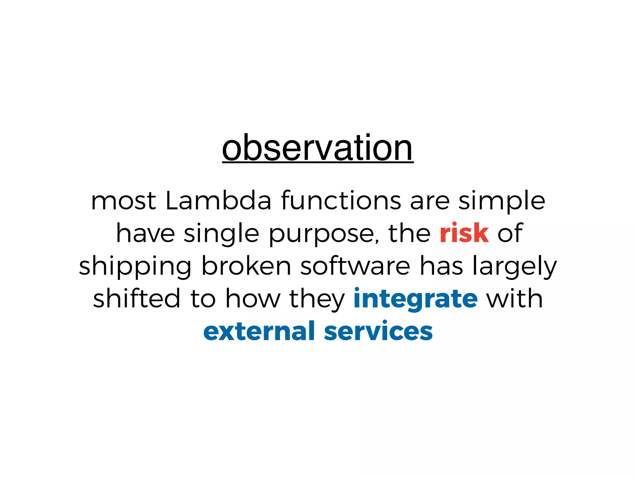 most Lambda functions are simple
have single purpose, the risk of
shipping broken software has largely
shifted to how they integrate with
external services
observation
 