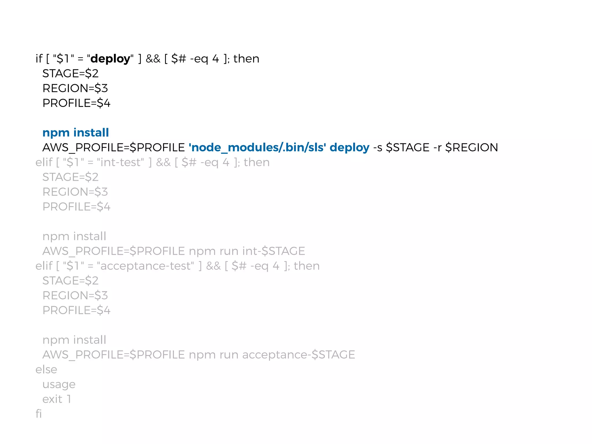 if [ "$1" = "deploy" ] && [ $# -eq 4 ]; then
STAGE=$2
REGION=$3
PROFILE=$4
npm install
AWS_PROFILE=$PROFILE 'node_modules/.bin/sls' deploy -s $STAGE -r $REGION
elif [ "$1" = "int-test" ] && [ $# -eq 4 ]; then
STAGE=$2
REGION=$3
PROFILE=$4
npm install
AWS_PROFILE=$PROFILE npm run int-$STAGE
elif [ "$1" = "acceptance-test" ] && [ $# -eq 4 ]; then
STAGE=$2
REGION=$3
PROFILE=$4
npm install
AWS_PROFILE=$PROFILE npm run acceptance-$STAGE
else
usage
exit 1
ﬁ
 