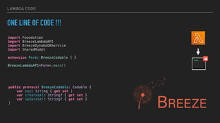 LAMBDA CODE
ONE LINE OF CODE !!!
import Foundation
import BreezeLambdaAPI
import BreezeDynamoDBService
import SharedModel
extension Form: BreezeCodable { }
BreezeLambdaAPI<Form>.main()
public protocol BreezeCodable: Codable {
var key: String { get set }
var createdAt: String? { get set }
var updatedAt: String? { get set }
}
 