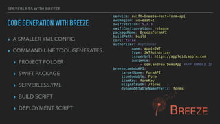 ▸ A SMALLER YML CONFIG
▸ COMMAND LINE TOOL GENERATES:
▸ PROJECT FOLDER
▸ SWIFT PACKAGE
▸ SERVERLESS.YML
▸ BUILD SCRIPT
▸ DEPLOYMENT SCRIPT
SERVERLESS WITH BREEZE
CODE GENERATION WITH BREEZE
service: swift-breeze-rest-form-api
awsRegion: us-east-1
swiftVersion: 5.7.3
swiftConfiguration: release
packageName: BreezeFormAPI
buildPath: build
cors: false
authorizer: #optional
name: appleJWT
type: JWTAuthorizer
issuerUrl: https://appleid.apple.com
audience:
- com.andrea.DemoApp #APP BUNDLE ID
breezeLambdaAPI:
targetName: FormAPI
itemCodable: Form
itemKey: formKey
httpAPIPath: /forms
dynamoDBTableNamePrefix: forms
 