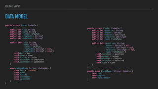 DEMO APP
DATA MODEL
public struct Form: Codable {
public var key: String
public let name: String
public let fields: [Field]
public var createdAt: String?
public var updatedAt: String?
public init(key: String,
name: String,
fields: [Field],
createdAt: String? = nil,
updatedAt: String? = nil) {
self.key = key
self.name = name
self.fields = fields
self.createdAt = createdAt
self.updatedAt = updatedAt
}
enum CodingKeys: String, CodingKey {
case key = "formKey"
case name
case fields
case createdAt
case updatedAt
}
}
public struct Field: Codable {
public let question: String
public let answer: String?
public let choices: [String]?
public let selected: [String]?
public let type: FieldType
public init(question: String,
answer: String? = nil,
choices: [String]? = nil,
selected: [String]? = nil,
type: FieldType) {
self.question = question
self.answer = answer
self.choices = choices
self.selected = selected
self.type = type
}
}
public enum FieldType: String, Codable {
case text
case option
case multiOption
}
 