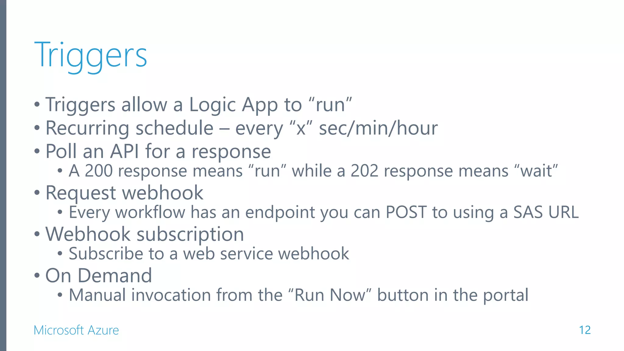 Microsoft Azure Triggers • Triggers allow a Logic App to “run” • Recurring schedule – every “x” sec/min/hour • Poll an API for a response • A 200 response means “run” while a 202 response means “wait” • Request webhook • Every workflow has an endpoint you can POST to using a SAS URL • Webhook subscription • Subscribe to a web service webhook • On Demand • Manual invocation from the “Run Now” button in the portal 12 