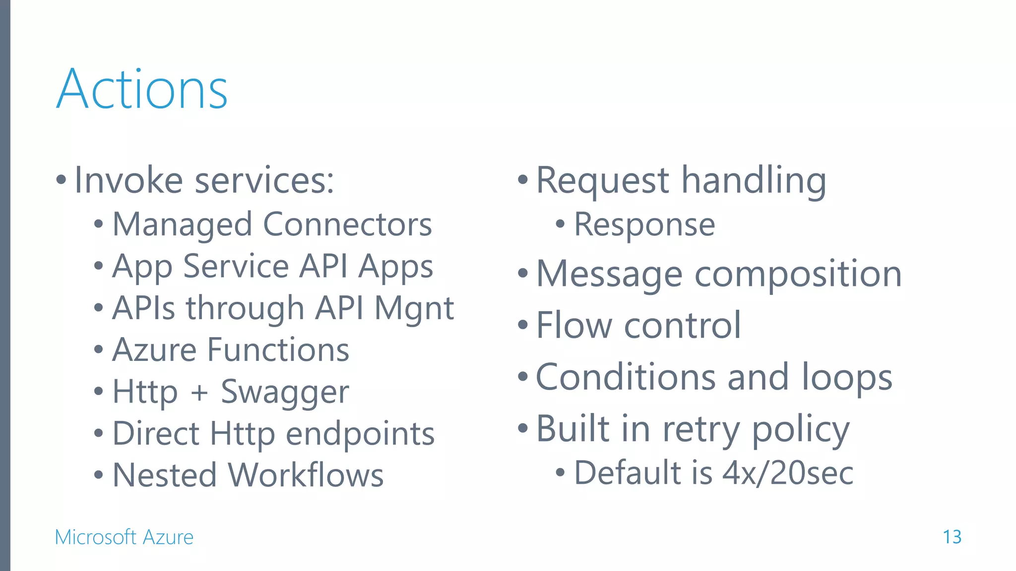 Microsoft Azure Actions •Invoke services: • Managed Connectors • App Service API Apps • APIs through API Mgnt • Azure Functions • Http + Swagger • Direct Http endpoints • Nested Workflows 13 •Request handling • Response •Message composition •Flow control •Conditions and loops •Built in retry policy • Default is 4x/20sec 