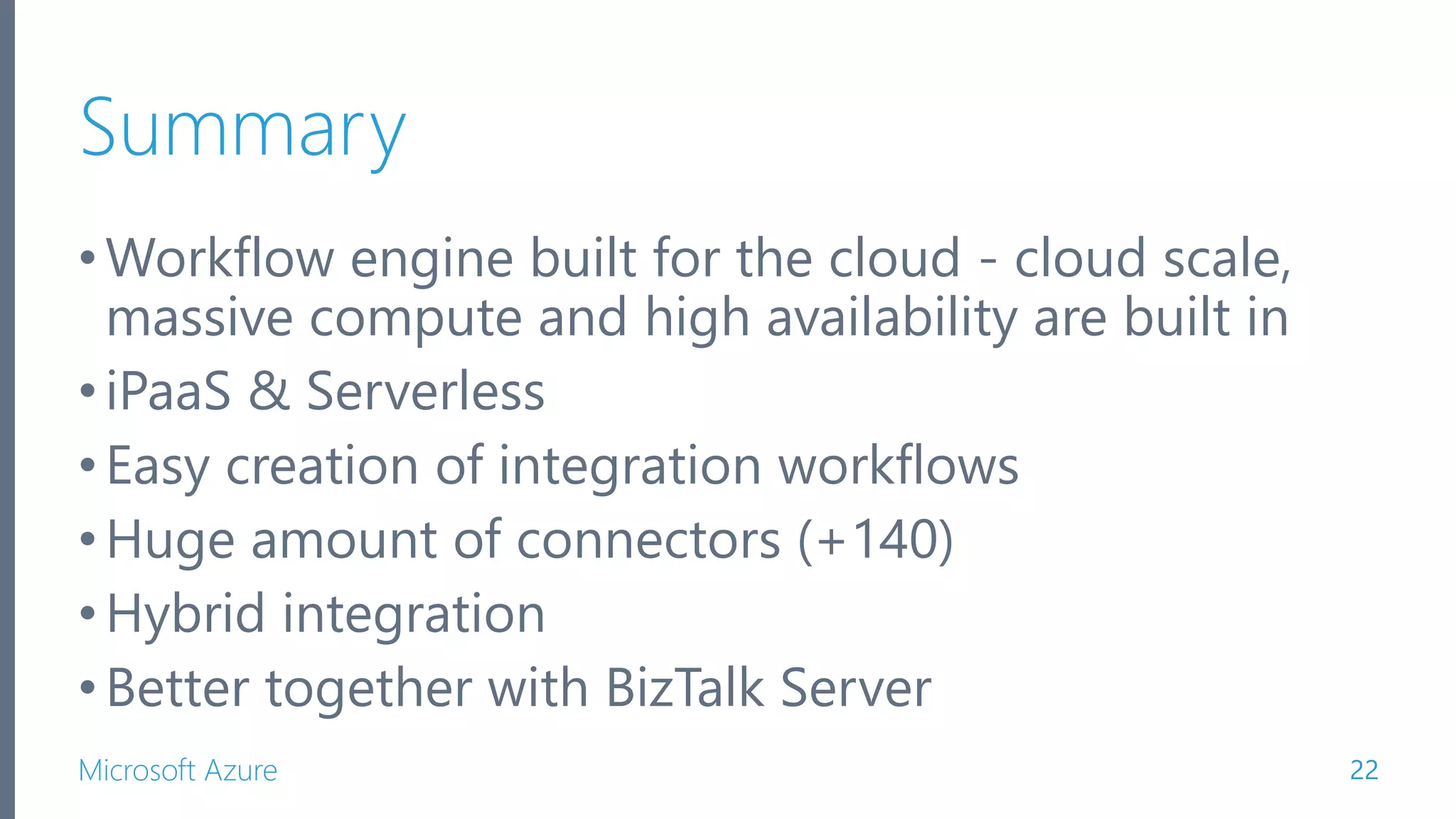 Microsoft Azure Summary •Workflow engine built for the cloud - cloud scale, massive compute and high availability are built in •iPaaS & Serverless •Easy creation of integration workflows •Huge amount of connectors (+140) •Hybrid integration •Better together with BizTalk Server 22 