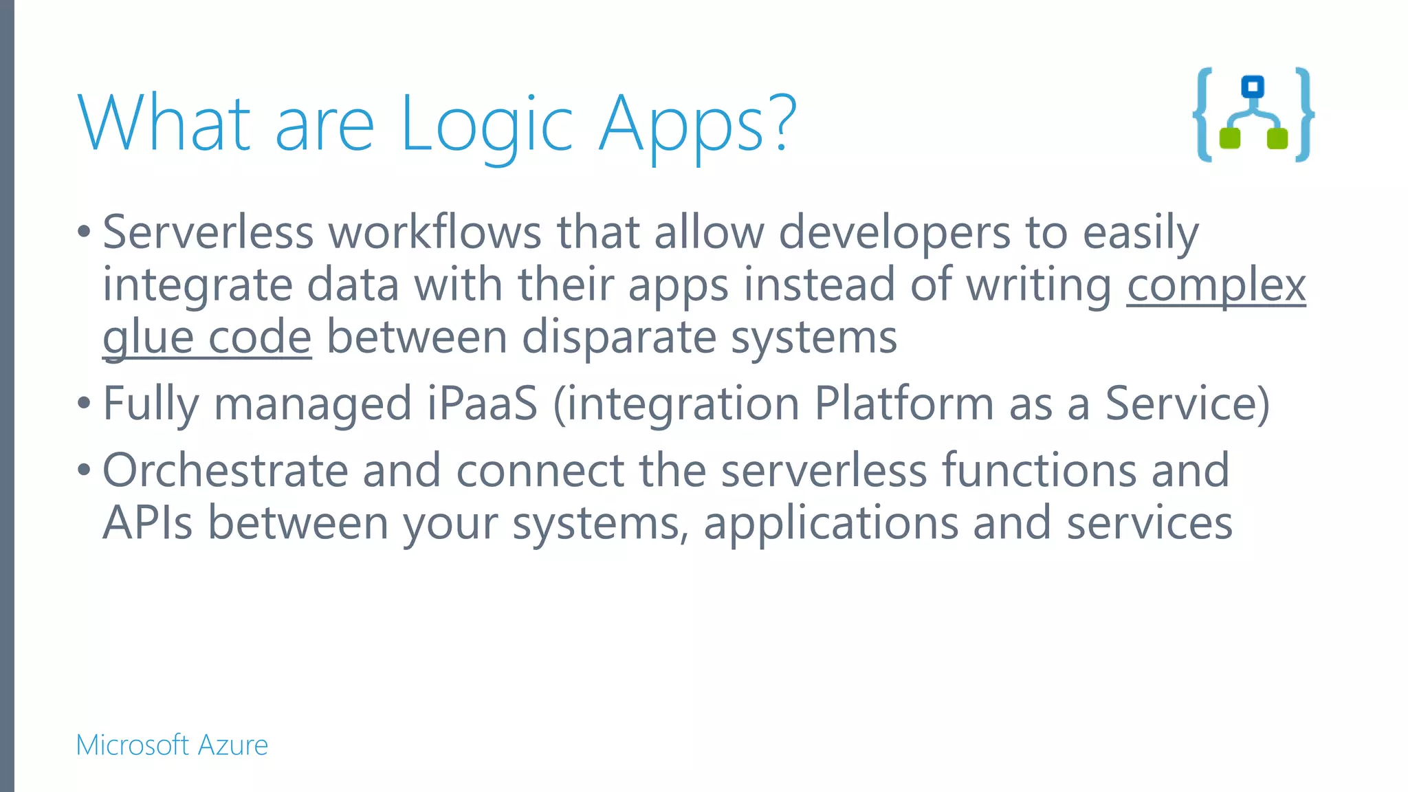 Microsoft Azure What are Logic Apps? • Serverless workflows that allow developers to easily integrate data with their apps instead of writing complex glue code between disparate systems • Fully managed iPaaS (integration Platform as a Service) • Orchestrate and connect the serverless functions and APIs between your systems, applications and services 