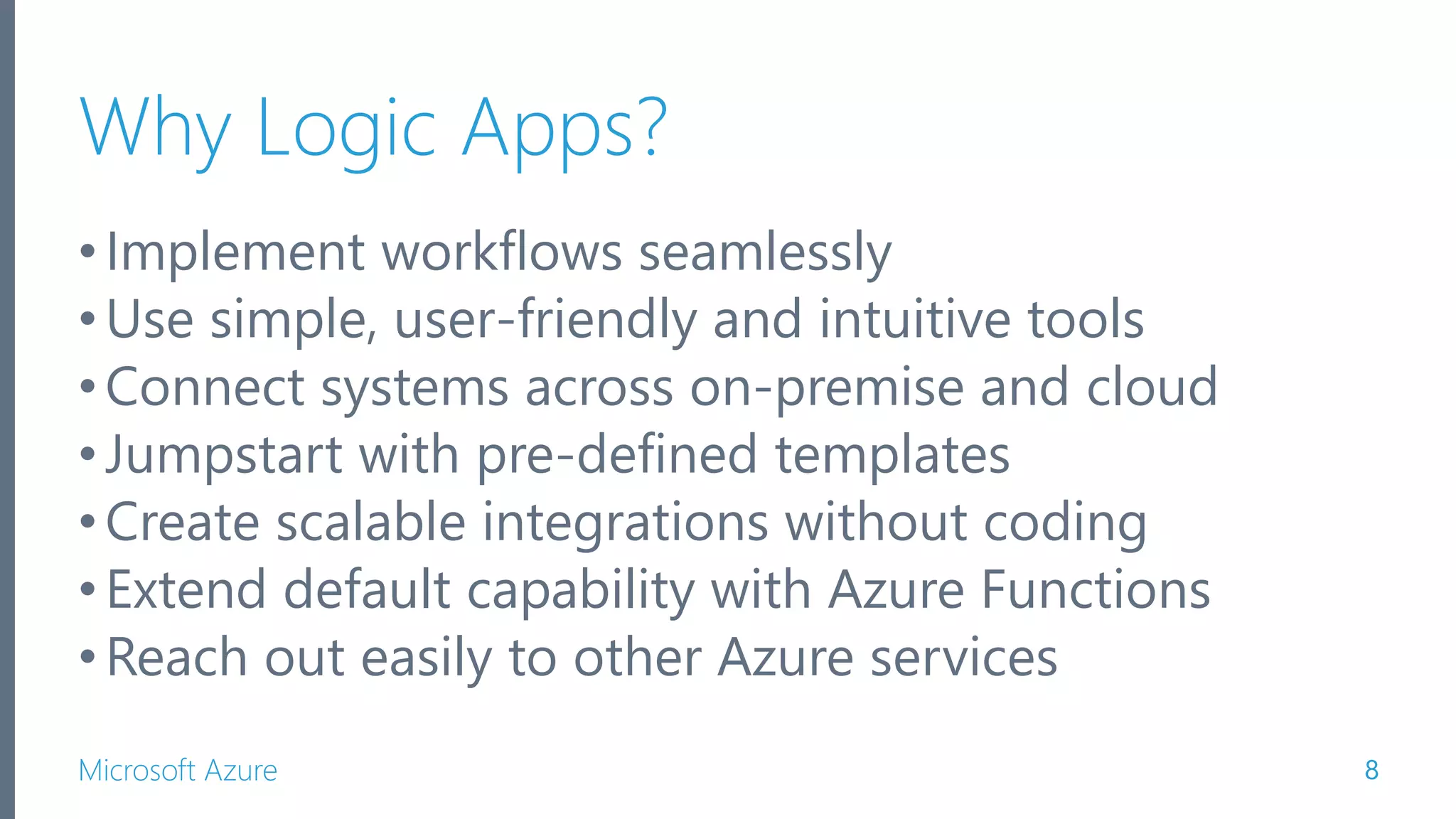 Microsoft Azure Why Logic Apps? •Implement workflows seamlessly •Use simple, user-friendly and intuitive tools •Connect systems across on-premise and cloud •Jumpstart with pre-defined templates •Create scalable integrations without coding •Extend default capability with Azure Functions •Reach out easily to other Azure services 8 