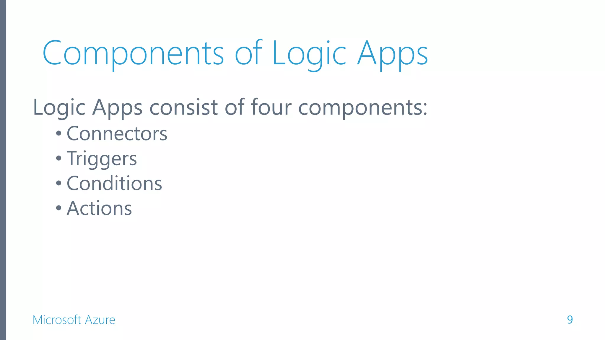 Microsoft Azure Components of Logic Apps Logic Apps consist of four components: • Connectors • Triggers • Conditions • Actions 9 
