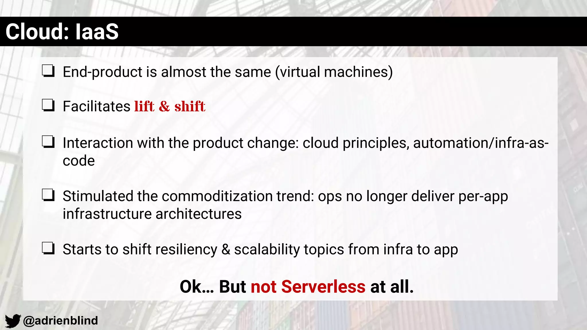 @adrienblind
Cloud: IaaS
❏ End-product is almost the same (virtual machines)
❏ Facilitates lift & shift
❏ Interaction with the product change: cloud principles, automation/infra-as-
code
❏ Stimulated the commoditization trend: ops no longer deliver per-app
infrastructure architectures
❏ Starts to shift resiliency & scalability topics from infra to app
Ok… But not Serverless at all.
 