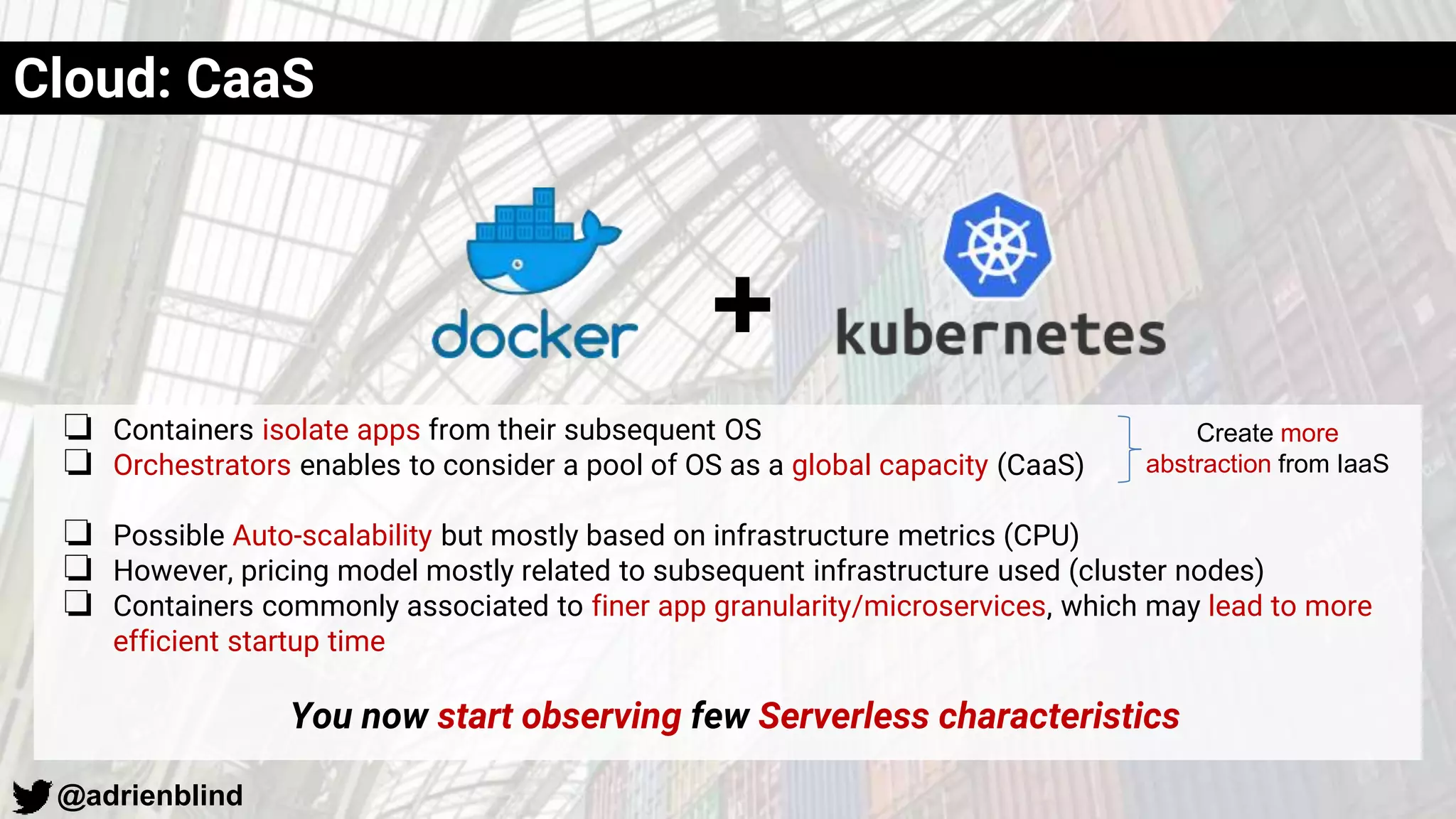 @adrienblind
❏ Containers isolate apps from their subsequent OS
❏ Orchestrators enables to consider a pool of OS as a global capacity (CaaS)
❏ Possible Auto-scalability but mostly based on infrastructure metrics (CPU)
❏ However, pricing model mostly related to subsequent infrastructure used (cluster nodes)
❏ Containers commonly associated to finer app granularity/microservices, which may lead to more
efficient startup time
You now start observing few Serverless characteristics
Cloud: CaaS
+
Create more
abstraction from IaaS
 