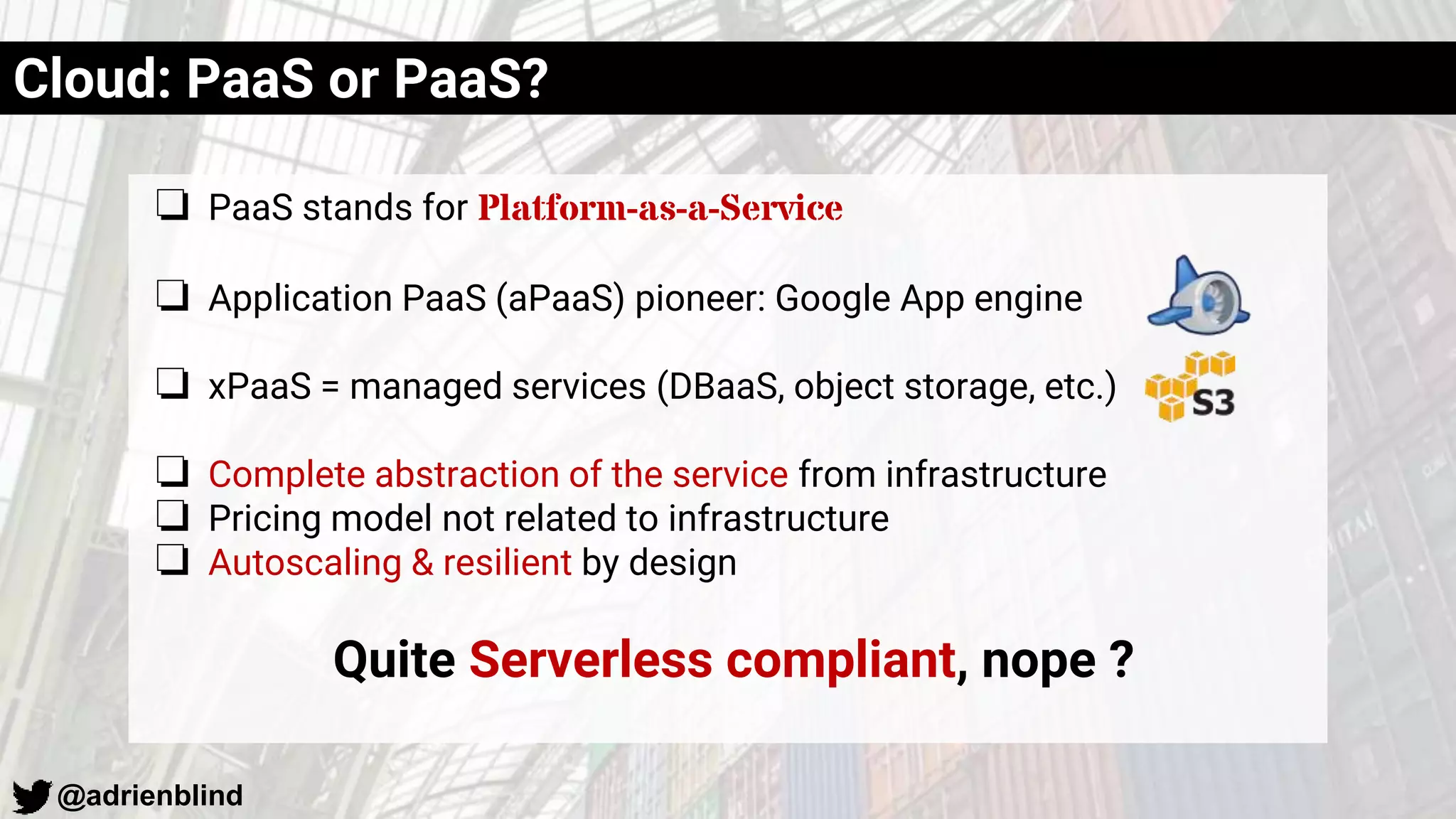 @adrienblind
Cloud: PaaS or PaaS?
❏ PaaS stands for Platform-as-a-Service
❏ Application PaaS (aPaaS) pioneer: Google App engine
❏ xPaaS = managed services (DBaaS, object storage, etc.)
❏ Complete abstraction of the service from infrastructure
❏ Pricing model not related to infrastructure
❏ Autoscaling & resilient by design
Quite Serverless compliant, nope ?
 