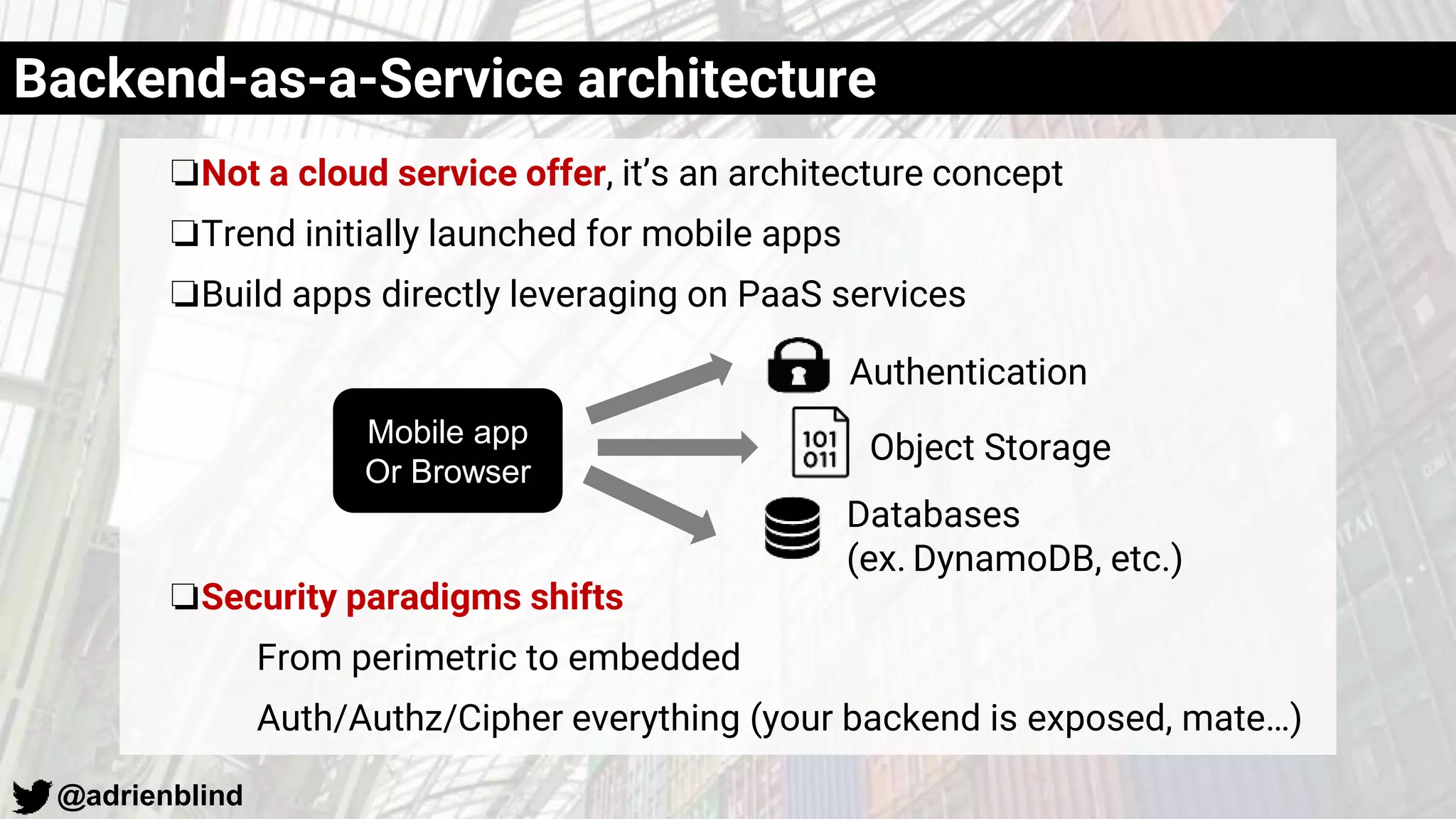 @adrienblind
❏Not a cloud service offer, it’s an architecture concept
❏Trend initially launched for mobile apps
❏Build apps directly leveraging on PaaS services
❏Security paradigms shifts
From perimetric to embedded
Auth/Authz/Cipher everything (your backend is exposed, mate…)
Backend-as-a-Service architecture
Authentication
Object Storage
Databases
(ex. DynamoDB, etc.)
Mobile app
Or Browser
 