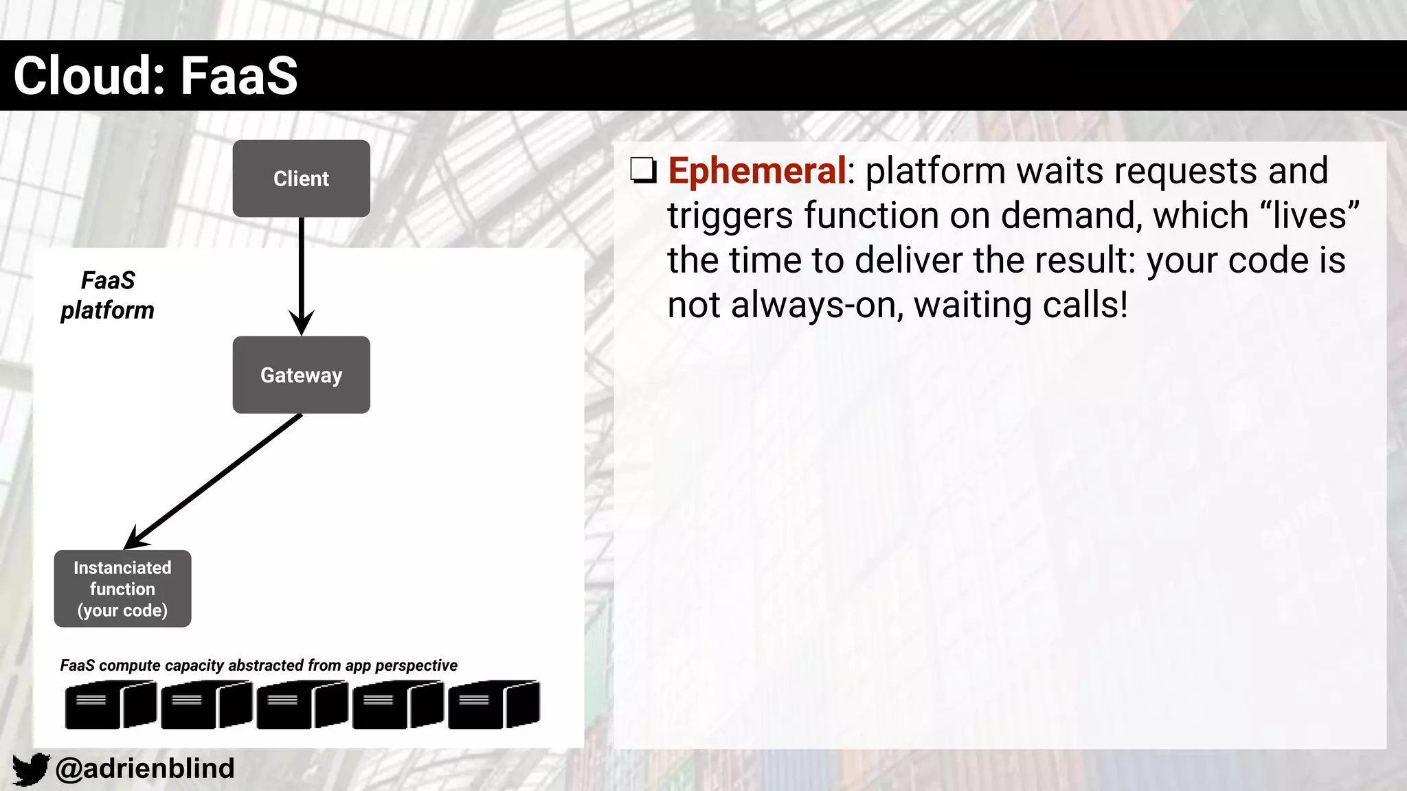 @adrienblind
Client
Instanciated
function
(your code)
Gateway
FaaS
platform
FaaS compute capacity abstracted from app perspective
Cloud: FaaS
❏ Ephemeral: platform waits requests and
triggers function on demand, which “lives”
the time to deliver the result: your code is
not always-on, waiting calls!
 